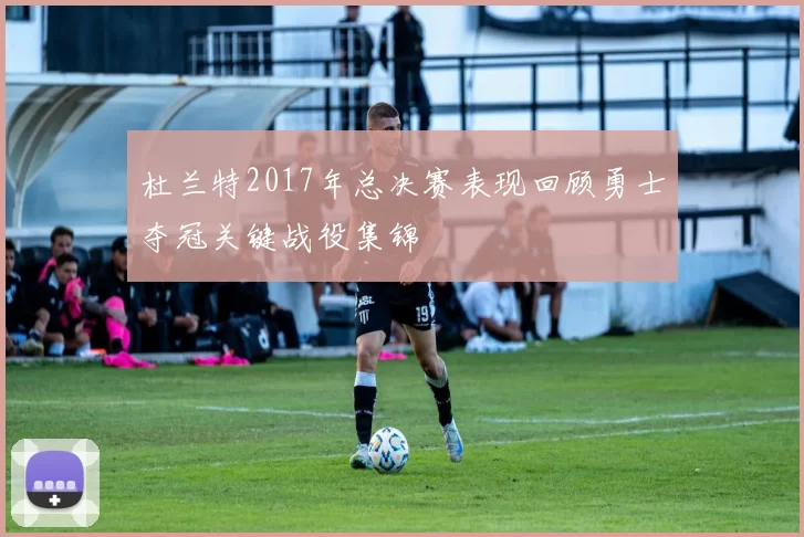 杜兰特2017年总决赛表现回顾勇士夺冠关键战役集锦