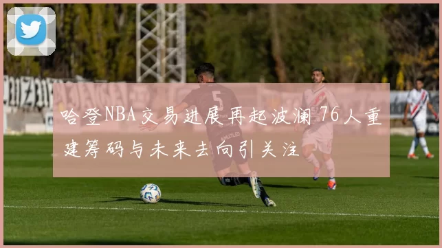 哈登NBA交易进展再起波澜 76人重建筹码与未来去向引关注