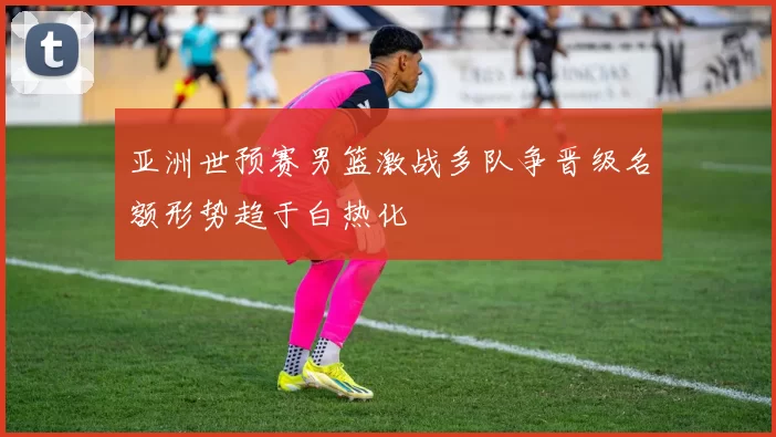 亚洲世预赛男篮激战多队争晋级名额形势趋于白热化