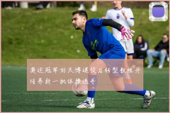 奥运冠军刘天博退役后转型教练并培养新一批体操选手