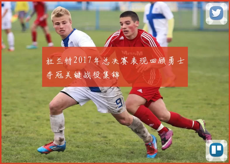 杜兰特2017年总决赛表现回顾勇士夺冠关键战役集锦