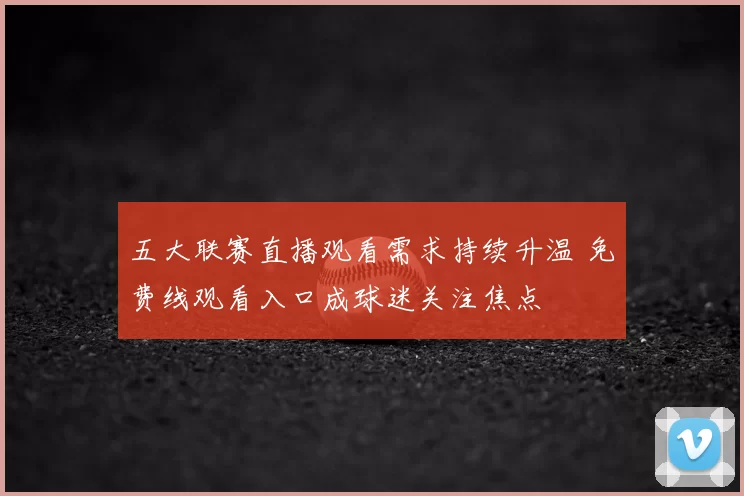 五大联赛直播观看需求持续升温 免费线观看入口成球迷关注焦点