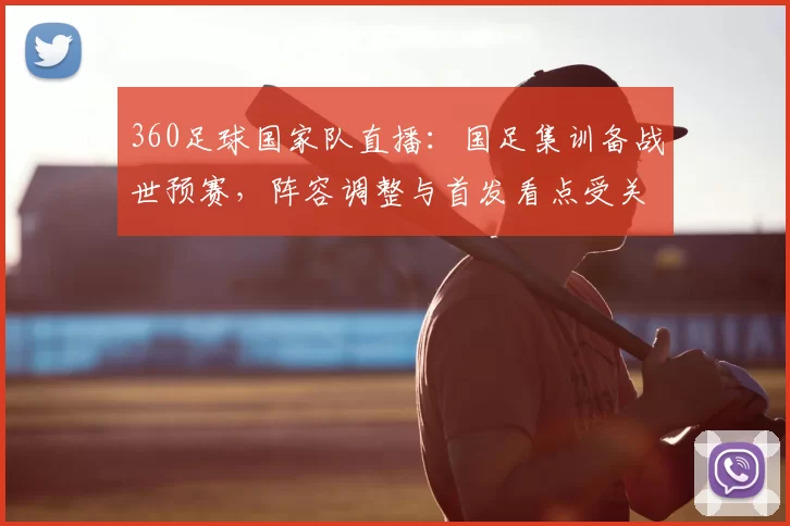 360足球国家队直播：国足集训备战世预赛，阵容调整与首发看点受关注