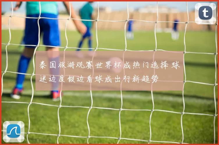 泰国旅游观赛世界杯成热门选择 球迷边度假边看球成出行新趋势