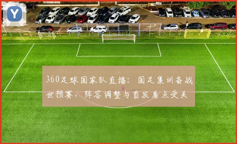 360足球国家队直播：国足集训备战世预赛，阵容调整与首发看点受关注