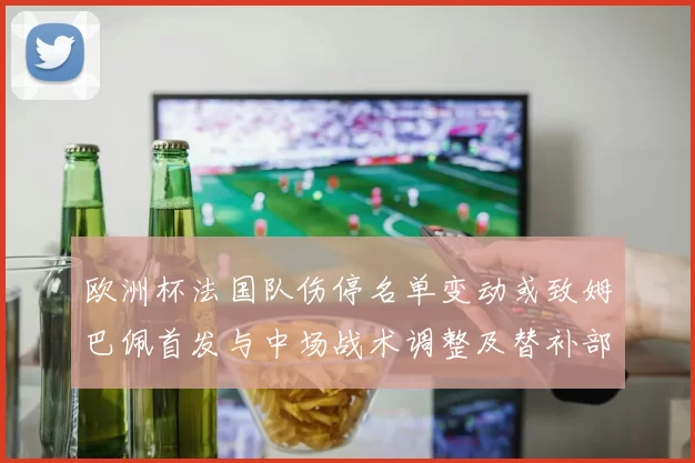 欧洲杯法国队伤停名单变动或致姆巴佩首发与中场战术调整及替补部署