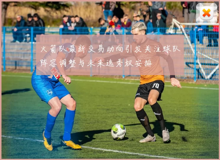 火箭队最新交易动向引发关注球队阵容调整与未来选秀权安排