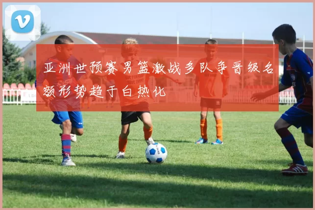 亚洲世预赛男篮激战多队争晋级名额形势趋于白热化