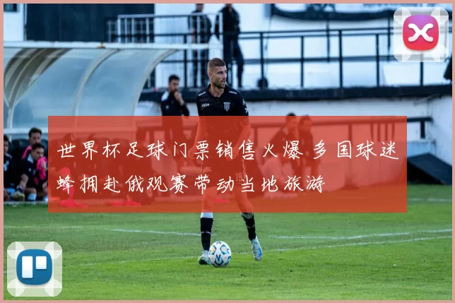 世界杯足球门票销售火爆 多国球迷蜂拥赴俄观赛带动当地旅游