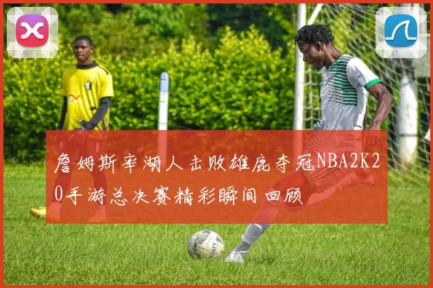 詹姆斯率湖人击败雄鹿夺冠NBA2K20手游总决赛精彩瞬间回顾