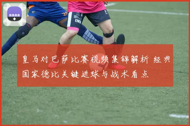 皇马对巴萨比赛视频集锦解析 经典国家德比关键进球与战术看点