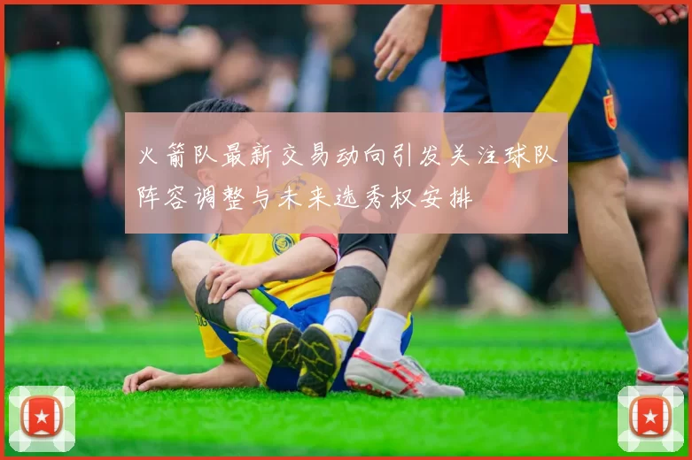 火箭队最新交易动向引发关注球队阵容调整与未来选秀权安排