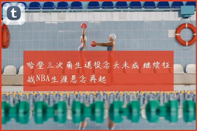 哈登三次萌生退役念头未成 继续征战NBA生涯悬念再起