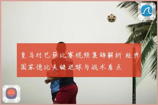 皇马对巴萨比赛视频集锦解析 经典国家德比关键进球与战术看点