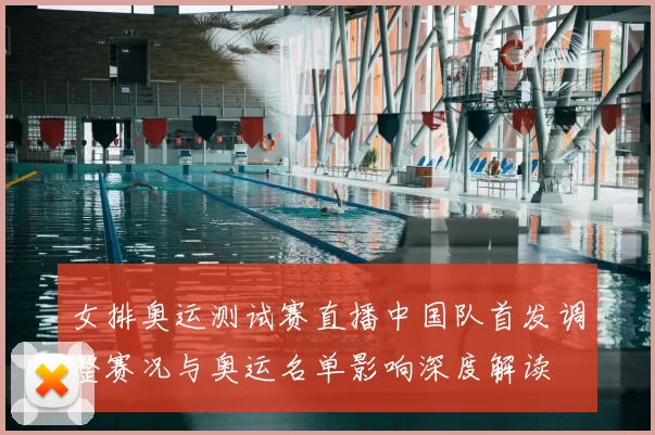 女排奥运测试赛直播中国队首发调整赛况与奥运名单影响深度解读