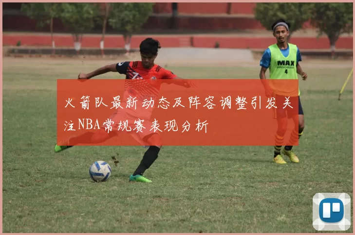 火箭队最新动态及阵容调整引发关注NBA常规赛表现分析