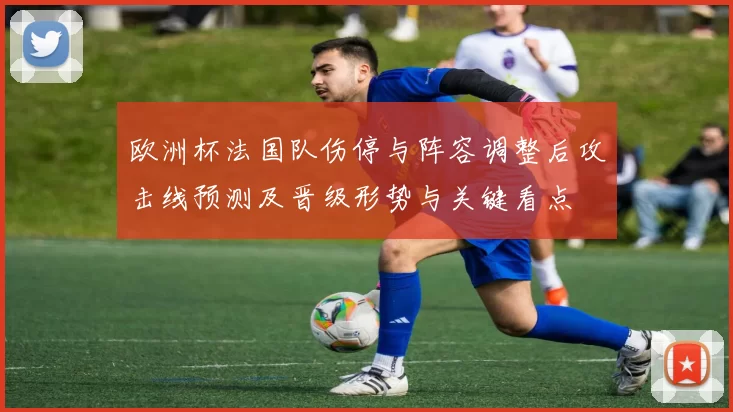 欧洲杯法国队伤停与阵容调整后攻击线预测及晋级形势与关键看点