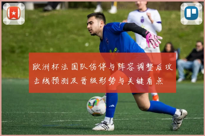 欧洲杯法国队伤停与阵容调整后攻击线预测及晋级形势与关键看点