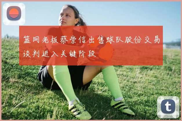 篮网老板蔡崇信出售球队股份交易谈判进入关键阶段