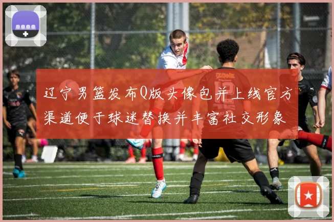 辽宁男篮发布Q版头像包并上线官方渠道便于球迷替换并丰富社交形象