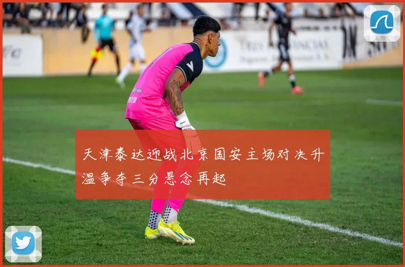 天津泰达迎战北京国安主场对决升温争夺三分悬念再起