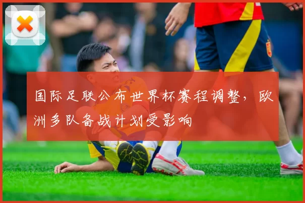 国际足联公布世界杯赛程调整，欧洲多队备战计划受影响