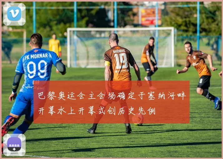 巴黎奥运会主会场确定于塞纳河畔开幕水上开幕式创历史先例
