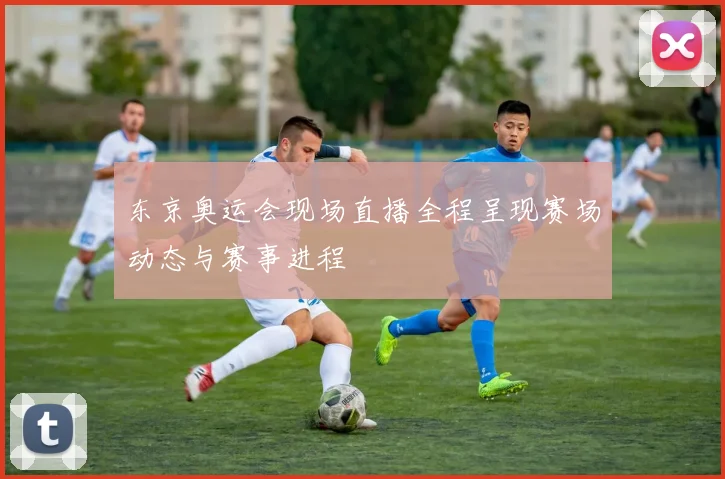 东京奥运会现场直播全程呈现赛场动态与赛事进程