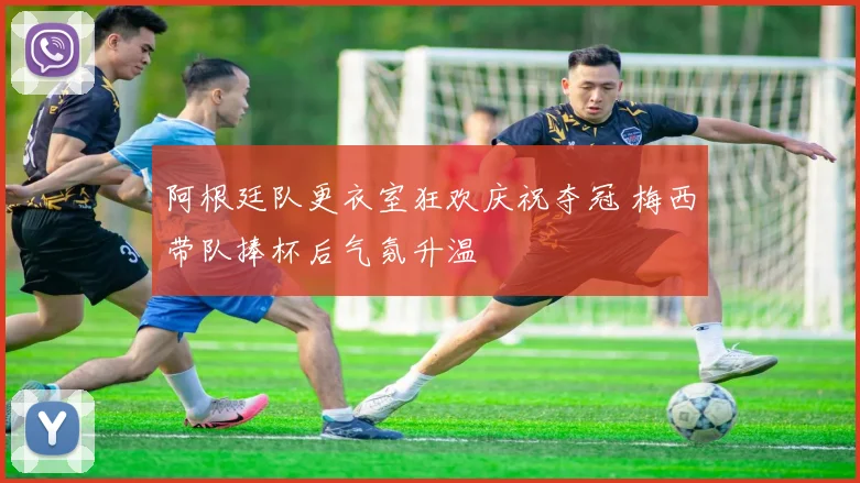 阿根廷队更衣室狂欢庆祝夺冠 梅西带队捧杯后气氛升温
