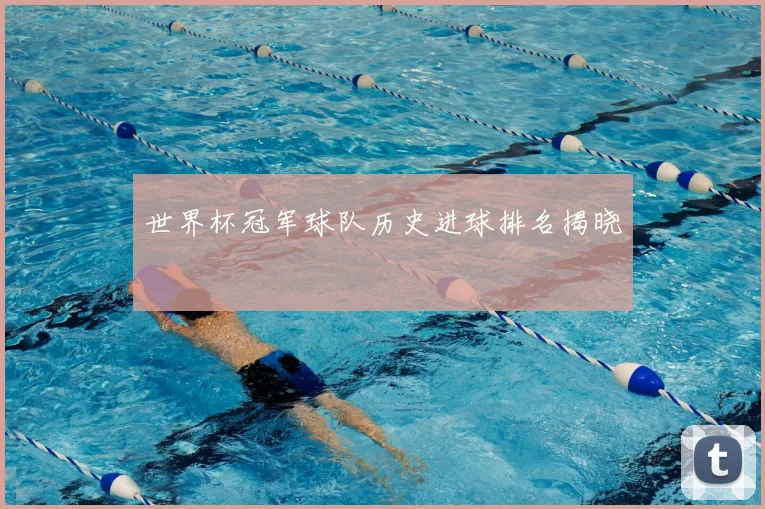 世界杯冠军球队历史进球排名揭晓