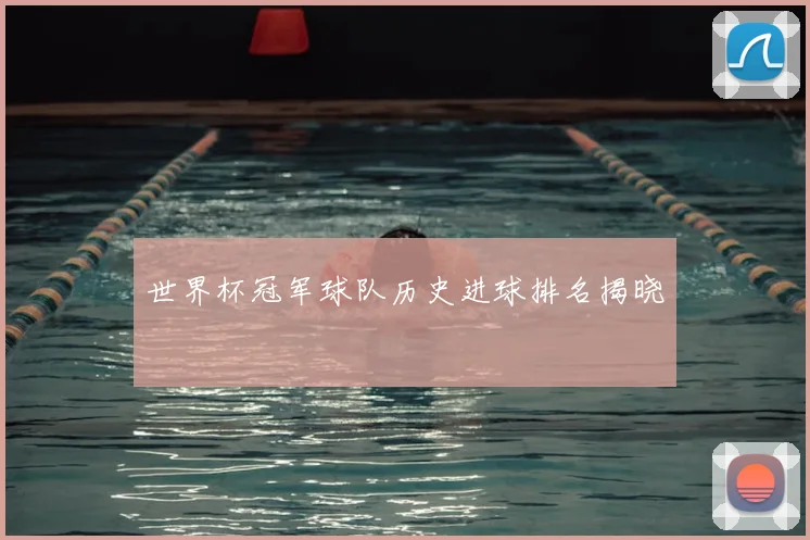 世界杯冠军球队历史进球排名揭晓