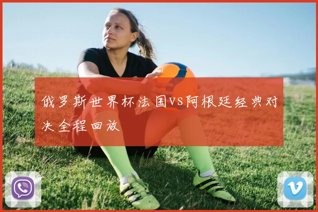 俄罗斯世界杯法国vs阿根廷经典对决全程回放