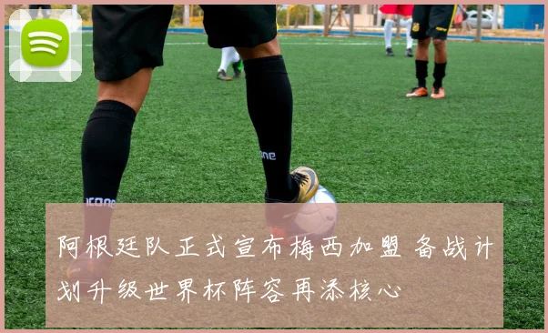 阿根廷队正式宣布梅西加盟 备战计划升级世界杯阵容再添核心
