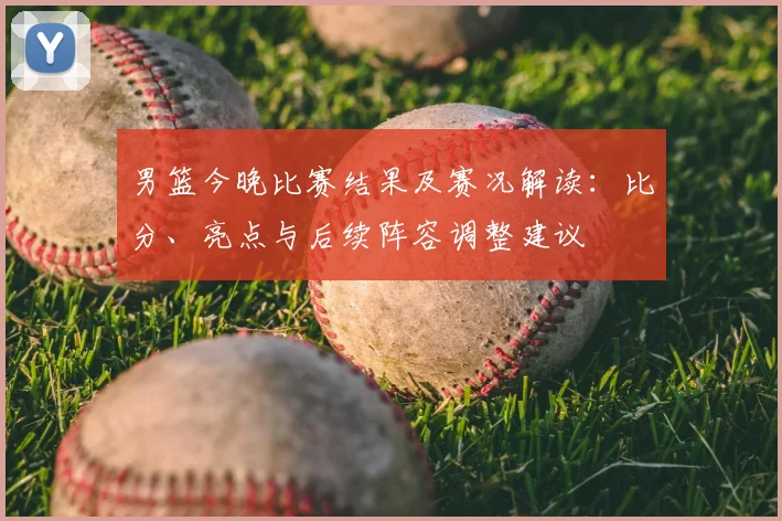 男篮今晚比赛结果及赛况解读：比分、亮点与后续阵容调整建议